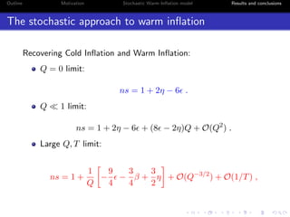 Outline Motivation Stochastic Warm Inﬂation model Results and conclusions
The stochastic approach to warm inﬂation
Recovering Cold Inﬂation and Warm Inﬂation:
Q = 0 limit:
ns = 1 + 2η − 6 .
Q 1 limit:
ns = 1 + 2η − 6 + (8 − 2η)Q + O(Q2
) .
Large Q, T limit:
ns = 1 +
1
Q
−
9
4
−
3
4
β +
3
2
η + O(Q−3/2
) + O(1/T) ,
 