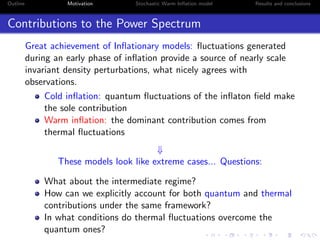 Outline Motivation Stochastic Warm Inﬂation model Results and conclusions
Contributions to the Power Spectrum
Great achievement of Inﬂationary models: ﬂuctuations generated
during an early phase of inﬂation provide a source of nearly scale
invariant density perturbations, what nicely agrees with
observations.
Cold inﬂation: quantum ﬂuctuations of the inﬂaton ﬁeld make
the sole contribution
Warm inﬂation: the dominant contribution comes from
thermal ﬂuctuations
⇓
These models look like extreme cases... Questions:
What about the intermediate regime?
How can we explicitly account for both quantum and thermal
contributions under the same framework?
In what conditions do thermal ﬂuctuations overcome the
quantum ones?
 