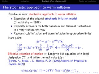 Outline Motivation Stochastic Warm Inﬂation model Results and conclusions
The stochastic approach to warm inﬂation
Possible answer: stochastic approach to warm inﬂation
Extension of the original stochastic inﬂation model
(Starobinsky ∼ 1987)
Explicitly accounts for both quantum and thermal ﬂuctuations
in a very transparent way
Recovers cold inﬂation and warm inﬂation in appropriate limits
Start point:
ds2
= dt2
− e2Ht
d2
x
∂2
∂t2
+ (3H + Υ)
∂
∂t
−
1
a2
2
Φ +
∂Veﬀ,r(Φ)
∂Φ
= ξT ,
Eﬀective equation of motion ⇒ Langevin-like equation with local
dissipation (Υ) and white thermal noise (ξT ).
(Berera, A., Moss, I. G., Ramos, R. O. (2009).Reports on Progress in
Physics, 72(2))
ξT (x, t)ξT (x , t ) = 2ΥTa−3
δ(x − x )δ(t − t ) ,
 