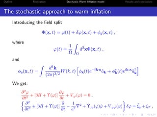 Outline Motivation Stochastic Warm Inﬂation model Results and conclusions
The stochastic approach to warm inﬂation
Introducing the ﬁeld split
Φ(x, t) = ϕ(t) + δϕ(x, t) + φq(x, t) ,
where
ϕ(t) =
1
Ω Ω
d3
xΦ(x, t) ,
and
φq(x, t) =
d3k
(2π)3/2
W(k, t) φk(t)e−ik·x
ˆak + φ∗
k(t)eik·x
ˆa†
k
We get:
∂2
ϕ
∂t2
+ [3H + Υ(ϕ)]
∂ϕ
∂t
+ V,ϕ(ϕ) = 0 ,
∂2
∂t2
+ [3H + Υ(ϕ)]
∂
∂t
−
1
a2
2
+ Υ,ϕ(ϕ) ˙ϕ + V,ϕϕ(ϕ) δϕ = ˜ξq + ξT ,
 