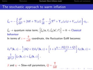 Outline Motivation Stochastic Warm Inﬂation model Results and conclusions
The stochastic approach to warm inﬂation
˜ξq = −
∂2
∂t2
+ [3H + Υ(ϕ)]
∂
∂t
−
1
a2
2
+ Υ,ϕ(ϕ) ˙ϕ + V,ϕϕ(ϕ) φq ,
˜ξq → quantum noise term; ˜ξq(x, t), ˜ξq(x , t ) = 0 → Classical
behaviour
In terms of z =
k
aH
coordinate, the ﬂuctuation EoM becomes:
δϕ (k, z) −
1
z
(3Q + 2)δϕ (k, z) + 1 + 3
η − βQ/(1 + Q)
z2
δϕ(k, z) =
1
H2z2
ξT (k, z) + ˜ξq(k, z) .
β and η → Slow-roll parameters, Q =
Υ
3H
 