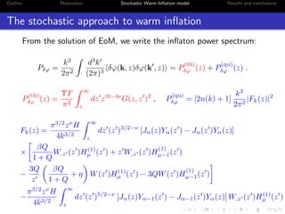 Outline Motivation Stochastic Warm Inﬂation model Results and conclusions
The stochastic approach to warm inﬂation
From the solution of EoM, we write the inﬂaton power spectrum:
Pδϕ =
k3
2π2
d3
k
(2π)3
δϕ(k, z)δϕ(k , z) = P
(th)
δϕ (z) + P
(qu)
δϕ (z) .
P
(th)
δϕ (z) =
ΥT
π2
∞
z
dz z 2−4ν
G(z, z )2
, P
(qu)
δϕ = [2n(k) + 1]
k3
2π2
|Fk(z)|2
Fk(z) =
π3/2
zν
H
4k3/2
∞
z
dz (z )3/2−ν
[Jα(z)Yα(z ) − Jα(z )Yα(z)]
×
βQ
1 + Q
W,z (z )H(1)
µ (z ) + z W,z (z )H
(1)
µ−1(z )
−
3Q
z
βQ
1 + Q
+ η W(z )H(1)
µ (z ) − 3QW(z )H
(1)
µ−1(z )
−
π3/2
zν
H
4k3/2
∞
z
dz (z )5/2−ν
[Jα(z)Yα−1(z ) − Jα−1(z )Yα(z)] W,z (z )H(1)
µ (z )
 