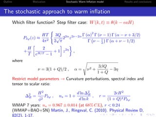 Outline Motivation Stochastic Warm Inﬂation model Results and conclusions
The stochastic approach to warm inﬂation
Which ﬁlter function? Step ﬁlter case: W(k, t) ≡ θ(k − aH)
Pδϕ(z) ≈
HT
4π2
3Q
2
√
π
22α
z2ν−2α Γ (α)
2
Γ (ν − 1) Γ (α − ν + 3/2)
Γ ν − 1
2 Γ (α + ν − 1/2)
+
H
T
2
eH/T − 1
+ 1 z2η
,
where
ν = 3(1 + Q)/2 , α = ν2 +
3βQ
1 + Q
− 3η
Restrict model parameters → Curvature perturbations, spectral index and
tensor to scalar ratio:
∆2
R =
H2
˙φ2
Pδϕ , ns = 1 +
d ln ∆2
R
d ln k
, r =
2 H2
(1 + Q)2Pδϕ
WMAP 7 years: ns = 0.967 ± 0.014 (at 68% CL), r < 0.24
(WMAP+BAO+SN) Martin, J., Ringeval, C. (2010). Physical Review D,
82(2), 1-17.
 