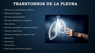 TRANSTORNOS DE LA PLEURA
• Derrame por insuficiencia cardíaca
• Hidrotórax hepático
• Derrame paraneumónico
• Derrame consecutivo a neoplasia
• Mesotelioma
• Derrame secundário a embolia pulmonar
• Pleuritis tubérculosa
• Derrame secundário a infección viral
• Quilotórax
• Hemotórax
• Neumotórax
• Otras causas de derrame pleural
 