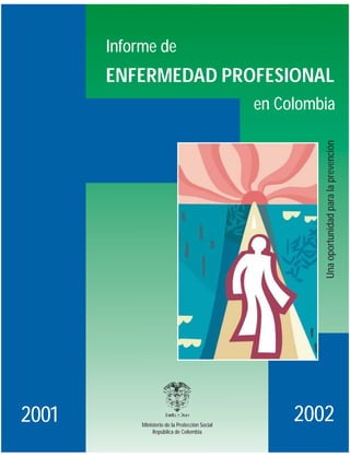 Informe de
       ENFERMEDAD PROFESIONAL
                                                 en Colombia




                                                          Una oportunidad para la prevención




2001        Ministerio de la Protección Social
                                                      2002
                 República de Colombia
 