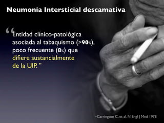 Neumonia Intersticial descamativa



“Entidad clínico-patológica
 asociada al tabaquismo (>90%),
 poco frecuente (8%) que
 diﬁere sustancialmente
 de la UIP. ”




                                  –Carrington C, et al. N Engl J Med 1978
 