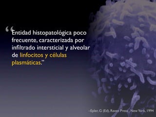 “
Entidad histopatológica poco
frecuente, caracterizada por
inﬁltrado intersticial y alveolar
de linfocitos y células
plasmáticas.”




                                –Epler, G (Ed), Raven Press , New York, 1994
 
