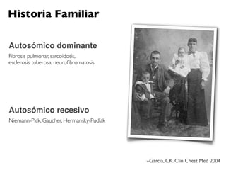 Historia Familiar

Autosómico dominante
Fibrosis pulmonar, sarcoidosis,
esclerosis tuberosa, neuroﬁbromatosis




Autosómico recesivo
Niemann-Pick, Gaucher, Hermansky-Pudlak




                                          –Garcia, CK. Clin Chest Med 2004
 