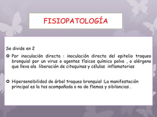 FISIOPATOLOGÍA
Se divide en 2
 Por inoculación directa : inoculación directa del epitelio traqueo
bronquial por un virus o agentes físicos químico polvo , o alérgeno
que lleva ala liberación de citoquinas y células inflamatorias
 Hipersensibilidad de árbol traqueo bronquial :La manifestación
principal es la tos acompañada o no de flemas y sibilancias .
 