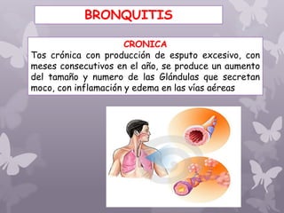 CRONICA
Tos crónica con producción de esputo excesivo, con
meses consecutivos en el año, se produce un aumento
del tamaño y numero de las Glándulas que secretan
moco, con inflamación y edema en las vías aéreas
BRONQUITIS
 