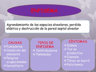 ENFISEMA
Agrandamiento de los espacios alveolares, perdida
elástica y destrucción de la pared septal alveolar
CAUSAS
Fumadores
Condición del
ambiente
Peligros
ocupacionales
hereditario
TIPOS DE
ENFISEMA.
 Centrobulares
 Panlobular
SÍNTOMAS.
Disnea
Tos no
productiva
Cianosis
Tórax en barril
Policitemia
 
