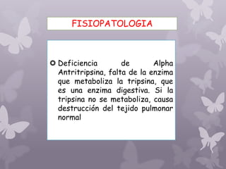  Deficiencia de Alpha
Antritripsina, falta de la enzima
que metaboliza la tripsina, que
es una enzima digestiva. Si la
tripsina no se metaboliza, causa
destrucción del tejido pulmonar
normal
FISIOPATOLOGIA
 
