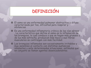 DEFINICIÓN
 El asma es una enfermedad pulmonar obstructiva y difusa
caracterizada por tos, dificultad para respirar y
sibilancias.
 Es una enfermedad inflamatoria crónica de las vías aéreas
. La característica que define al asma es la inflamación de
los bronquios, lo cual conduce a que se hagan más gruesos y
de luz más estrecha, produzcan más moco y sus fibras
musculares se contraigan con más facilidad.
 Los bronquios inflamados son excesivamente irritables y
muy sensibles al contacto con distintas sustancias
inhalantes y ante determinadas situaciones, estímulos que
en conjunto se llaman agentes desencadenantes.
 