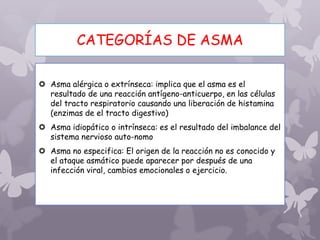 CATEGORÍAS DE ASMA
 Asma alérgica o extrínseca: implica que el asma es el
resultado de una reacción antígeno-anticuerpo, en las células
del tracto respiratorio causando una liberación de histamina
(enzimas de el tracto digestivo)
 Asma idiopático o intrínseca: es el resultado del imbalance del
sistema nervioso auto-nomo
 Asma no especifica: El origen de la reacción no es conocido y
el ataque asmático puede aparecer por después de una
infección viral, cambios emocionales o ejercicio.
 