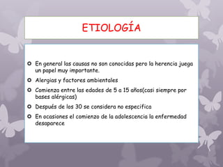 ETIOLOGÍA
 En general las causas no son conocidas pero la herencia juega
un papel muy importante.
 Alergias y factores ambientales
 Comienza entre las edades de 5 a 15 años(casi siempre por
bases alérgicas)
 Después de los 30 se considera no especifica
 En ocasiones el comienzo de la adolescencia la enfermedad
desaparece
 