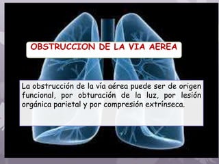 OBSTRUCCION DE LA VIA AEREA
La obstrucción de la vía aérea puede ser de origen
funcional, por obturación de la luz, por lesión
orgánica parietal y por compresión extrínseca.
 