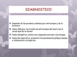 DIAGNOSTICO
 Depende de las pruebas cutáneas por anticuerpos y de la
herencia
 Asma Alérgica: los niveles de anticuerpos del suero son 6
veces mas de lo normal
 Asma Idiopática: existe una respuesta anormal a las drogas.
 Asma No especifica: presenta frecuentemente pólipos nasales
e intolerancia a la aspirina
 