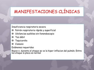 MANIFESTACIONES CLÍNICAS
Insuficiencia respiratorio severa
 Patrón respiratorio rápido y superficial
 Sibilancias audibles sin fonendoscopio
 Tos débil
 Taquicardia
 Cianosis
Exámenes requeridos
Rayos x. durante el ataque se ve la hiper-inflacion del pulmón. Entre
los ataque la placa es normal
 