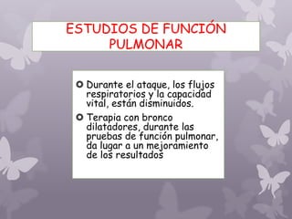 ESTUDIOS DE FUNCIÓN
PULMONAR
 Durante el ataque, los flujos
respiratorios y la capacidad
vital, están disminuidos.
 Terapia con bronco
dilatadores, durante las
pruebas de función pulmonar,
da lugar a un mejoramiento
de los resultados
 