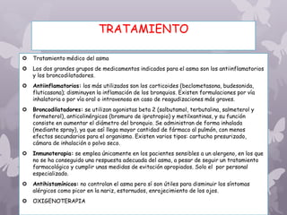 TRATAMIENTO
 Tratamiento médico del asma
 Los dos grandes grupos de medicamentos indicados para el asma son los antiinflamatorios
y los broncodilatadores.
 Antiinflamatorios: los más utilizados son los corticoides (beclometasona, budesonida,
fluticasona); disminuyen la inflamación de los bronquios. Existen formulaciones por vía
inhalatoria o por vía oral o intravenosa en caso de reagudizaciones más graves.
 Broncodilatadores: se utilizan agonistas beta 2 (salbutamol, terbutalina, salmeterol y
formeterol), anticolinérgicos (bromuro de ipratropio) y metilxantinas, y su función
consiste en aumentar el diámetro del bronquio. Se administran de forma inhalada
(mediante spray), ya que así llega mayor cantidad de fármaco al pulmón, con menos
efectos secundarios para el organismo. Existen varios tipos: cartucho presurizado,
cámara de inhalación o polvo seco.
 Inmunoterapia: se emplea únicamente en los pacientes sensibles a un alergeno, en los que
no se ha conseguido una respuesta adecuada del asma, a pesar de seguir un tratamiento
farmacológico y cumplir unas medidas de evitación apropiados. Solo el por personal
especializado.
 Antihistamínicos: no controlan el asma pero sí son útiles para disminuir los síntomas
alérgicos como picor en la nariz, estornudos, enrojecimiento de los ojos.
 OXIGENOTERAPIA
 