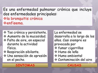 Es una enfermedad pulmonar crónica que incluye
dos enfermedades principales:
la bronquitis crónica
enfisema.
 Tos crónica y persistente.
 Aumento de la mucosidad.
 Falta de aire, en especial
durante la actividad
física.
 Respiración sibilante.
 Una sensación de opresión
en el pecho.
SINTOMAS
La enfermedad se
desarrolla a lo largo de los
años. Casi siempre es
provocada por
 fumar cigarrillos
 Humo de leña
 Humo ambiental
 Contaminación del aire
CAUSAS
 