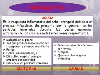 AGUDA
Es la respuesta inflamatoria del árbol bronquial debida a un
proceso infeccioso. Se presenta por lo general, en los
períodos invernales durante los cuales aumentan
notoriamente las enfermedades infecciosas respiratorias.
 Molestia en el pecho
 Tos que produce moco; puede ser
transparente o verde amarillento
 Fatiga
 fiebre, usualmente baja
 Dificultad respiratoria que
empeora con actividad
 Sibilancia, en personas con asma
SINTOMAS CAUSAS
 Infección viral, bacteriana o
por hongo.
 Alergias
 Químicos, humo, gases
irritantes
BRONQUITIS
 