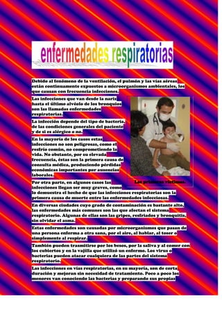 Debido al fenómeno de la ventilación, el pulmón y las vías aéreas están continuamente expuestos a microorganismos ambientales, los que causan con frecuencia infecciones.<br />Las primeras víctimas.<br />Las infecciones que van desde la nariz hasta el último alvéolo de los bronquios son las llamadas enfermedades respiratorias.<br />La infección depende del tipo de bacteria, de las condiciones generales del paciente y de si es alérgico o no.<br />En la mayoría de los casos estas infecciones no son peligrosas, como el resfrío común, no comprometiendo la vida. No obstante, por su elevada frecuencia, éstas son la primera causa de consulta médica, produciendo pérdidas económicas importantes por ausencias laborales.<br />Por otra parte, en algunos casos las infecciones llegan ser muy graves, como lo demuestra el hecho de que las infecciones respiratorias son la primera causa de muerte entre las enfermedades infecciosas.<br />En diversas ciudades cuyo grado de contaminación es bastante alto, las enfermedades más comunes son las que afectan el sistema respiratorio. Algunas de ellas son las gripes, resfriados y bronquitis, sin olvidar el asma.<br />Estas enfermedades son causadas por microorganismos que pasan de una persona enferma a otra sana, por el aire, al hablar, al toser o simplemente al respirar.<br />También pueden trasmitirse por los besos, por la saliva y al comer con los cubiertos y en la vajilla que utilizó un enfermo. Los virus o bacterias pueden atacar cualquiera de las partes del sistema respiratorio.<br />Las infecciones en vías respiratorias, en su mayoría, son de corta duración y mejoran sin necesidad de tratamiento. Poco a poco los menores van conociendo las bacterias y preparando sus propias defensas, hasta que llegan a adultos, cuando raramente sufren de este tipo de enfermedades.<br />Inhaloterapia<br />Las enfermedades respiratorias se presentan durante todas las épocas de año, pero se agudizan más durante el invierno debido a los cambios bruscos de temperatura. Uno de los procedimientos que se utilizan como parte del tratamiento de las enfermedades respiratorias es la inhaloterapia.<br />A continuación analizaremos los mecanismos de que dispone el aparato respiratorio para defenderse de estas agresiones.<br /> <br />Mecanismos de defensa pulmonar<br /> <br />Un sujeto normal, durante una vida de setenta años, inspira un volumen de 220 millones de litros de aire. Este aire tiene partículas orgánicas e inorgánicas en suspensión, que quedan depositadas en la vía aérea. No obstante, en una autopsia sólo se encuentran mínimas cantidades de estos compuestos, lo cual demuestra que el aparato respiratorio posee un eficiente sistema de limpieza que permite mantener el pulmón libre de contaminantes ambientales.<br />Los principales mecanismos de protección del pulmón y vías aéreas son:<br />Nariz: por su intrincada estructura, en la nariz se forman corrientes de aire que favorecen el depósito de partículas en la mucosa nasal, lo cual permite su eliminación antes de entrar a las vías inferiores. Es muy eficiente para partículas de tamaño relativamente grande./p><br />Acondicionamiento del aire inspirado: además de eliminar partículas, las vías aéreas superiores calientan y humidifican el aire inspirado, permitiendo que las vías aéreas inferiores no sufran resecamiento y enfriamiento.<br />Tos: es un acto reflejo que requiere de la participación de receptores de irritación, vías nerviosas, músculos inspiratorios y espiratorios y glotis. Permite eliminar partículas relativamente grandes de la vía aérea y secreciones anormales.<br />Aparato mucociliar: el mucus producido por glándulas mucosas y  células caliciformes se dispone en dos capas. Una líquida en contacto con el epitelio y otra gelatinosa en la superficie. Esta última capa es transportada por el movimiento ciliar hacia la laringe y la boca, donde es expectorada o deglutida. Permite eliminar de la vía aérea algunas de las partículas más pequeñas que se adhieren al mucus bronquial.<br />Mucus: el mucus tiene sustancias de acción antimicrobiana como lisozima, complemento, interferón e inmunoglobulinas, que inactivan microorganismos e impiden su adherencia a las células respiratorias.<br />Macrófagos alveolares: son células especializadas que recorren los alvéolos del pulmón, detectan partículas extrañas (por ejemplo bacterias), las fagocitan y eliminan. Son capaces de iniciar un proceso inflamatorio.<br />Respiramos aire contaminado.<br />Dependiendo de la localización y de la etiología, las infecciones respiratorias se dividen corrientemente en infecciones de vía aérea superior, infecciones del pulmón o neumonías y enfermedades infecciosas crónicas, la más importante de las cuales es la  tuberculosis.<br />A continuación detallaremos aspectos relevantes de algunas de ellas y los mecanismos que explican las infecciones respiratorias más importantes:<br />Asma<br /> <br />El asma es una enfermedad tan común que casi todos conocemos o tenemos un familiar con ese mal. De hecho, es una de las enfermedades más comunes y costosas en muchos países. En algunos casos, más del cinco por ciento de la población tiene asma y el número de enfermos es cada vez mayor a pesar de importantes avances logrados recientemente en la prevención y el tratamiento de asma.<br />En la actualidad, el asma no es curable, sólo puede ser controlada.<br />El asma se caracteriza por un estrechamiento temporal de las vías respiratorias. Los ataques de asma pueden ser generados por polvo, humo de cigarro, cucarachas y algunos productos químicos.<br />Los fríos agravan el problema. <br />El asma ataca en una mayor proporción a la gente pobre que vive en ciudades. El problema es tan grave que, en conjunto, las personas que padecen asma pierden cien  millones de días de actividad plena cada año; es también la causa principal por la cual los niños faltan a la escuela. Por si fuera poco, el número de muertes como consecuencia del asma se triplicó durante las pasadas dos décadas.<br />Bronquitis<br /> <br />La inflamación de los bronquios en los pulmones es a lo que se llama Bronquitis.<br />Siempre se debe a virus o bacterias, pero el humo del cigarro y la contaminación también pueden ser culpables de este mal, que muchas veces se da después de un catarro que no se curó bien o de una infección respiratoria.<br />Síntomas<br />Los signos primarios y los síntomas son la disnea y la tos leve persistente que puede producir mucosidad o no hacerlo. Según progresa la enfermedad, la dificultad para respirar puede limitar la capacidad de la persona para llevar a cabo su actividad diaria.<br />Otros síntomas son:<br />Una sensación de tener el pecho apretado, cansancio, fiebre baja, dolor de garganta, nariz que escurre y un silbido característico al respirar.<br /> <br />