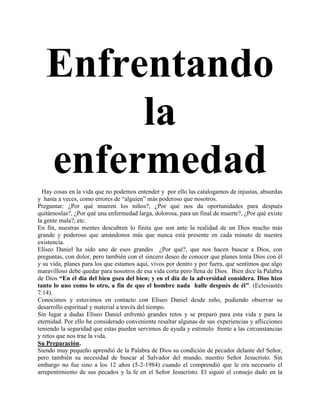 Enfrentando
        la
   enfermedad
  Hay cosas en la vida que no podemos entender y por ello las catalogamos de injustas, absurdas
y hasta a veces, como errores de “alguien” más poderoso que nosotros.
Preguntar: ¿Por qué mueren los niños?, ¿Por qué nos da oportunidades para después
quitárnoslas?, ¿Por qué una enfermedad larga, dolorosa, para un final de muerte?, ¿Por qué existe
la gente mala?, etc.
En fin, nuestras mentes descubren lo finita que son ante la realidad de un Dios mucho más
grande y poderoso que amándonos más que nunca está presente en cada minuto de nuestra
existencia.
Elíseo Daniel ha sido uno de esos grandes ¿Por qué?, que nos hacen buscar a Dios, con
preguntas, con dolor, pero también con el sincero deseo de conocer que planes tenía Dios con él
y su vida, planes para los que estamos aquí, vivos por dentro y por fuera, que sentimos que algo
maravilloso debe quedar para nosotros de esa vida corta pero llena de Dios. Bien dice la Palabra
de Dios “En el día del bien goza del bien; y en el día de la adversidad considera. Dios hizo
tanto lo uno como lo otro, a fin de que el hombre nada halle después de él”. (Eclesiastés
7:14).
Conocimos y estuvimos en contacto con Elíseo Daniel desde niño, pudiendo observar su
desarrollo espiritual y material a través del tiempo.
Sin lugar a dudas Elíseo Daniel enfrentó grandes retos y se preparó para esta vida y para la
eternidad. Por ello he considerado conveniente resaltar algunas de sus experiencias y aflicciones
teniendo la seguridad que estas pueden servirnos de ayuda y estímulo frente a las circunstancias
y retos que nos trae la vida.
Su Preparación.
Siendo muy pequeño aprendió de la Palabra de Dios su condición de pecador delante del Señor,
pero también su necesidad de buscar al Salvador del mundo, nuestro Señor Jesucristo. Sin
embargo no fue sino a los 12 años (5-2-1984) cuando el comprendió que le era necesario el
arrepentimiento de sus pecados y la fe en el Señor Jesucristo. El siguió el consejo dado en la
 