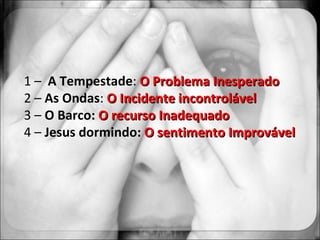 1 –  A Tempestade :  O Problema Inesperado  2 –  As Ondas :  O Incidente incontrolável 3 –  O Barco:  O recurso Inadequado 4 –  Jesus dormindo :  O sentimento Improvável 