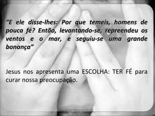 “ E ele disse-lhes: Por que temeis, homens de pouca fé? Então, levantando-se, repreendeu os ventos e o mar, e seguiu-se uma grande bonança” Jesus nos apresenta uma ESCOLHA: TER FÉ para curar nossa preocupação. 