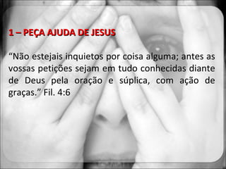 1 – PEÇA AJUDA DE JESUS “ Não estejais inquietos por coisa alguma; antes as vossas petições sejam em tudo conhecidas diante de Deus pela oração e súplica, com ação de graças.” Fil. 4:6 