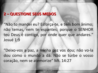 2 – QUESTIONE SEUS MEDOS “ Não to mandei eu? Esforça-te, e tem bom ânimo; não temas, nem te espantes; porque o SENHOR teu Deus é contigo, por onde quer que andares.” Josué 1:9 “ Deixo-vos a paz, a minha paz vos dou; não vo-la dou como o mundo a dá. Não se turbe o vosso coração, nem se atemorize” Mt. 14:27 
