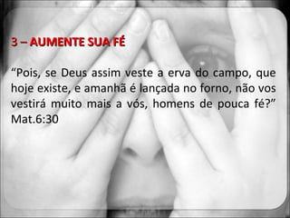 3 –  AUMENTE SUA FÉ “ Pois, se Deus assim veste a erva do campo, que hoje existe, e amanhã é lançada no forno, não vos vestirá muito mais a vós, homens de pouca fé?” Mat.6:30 