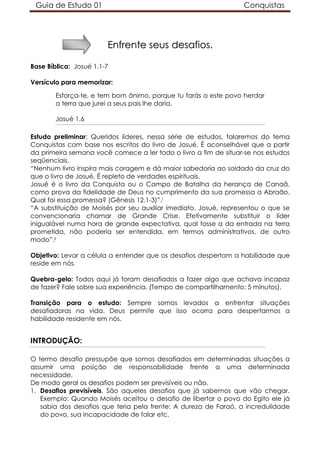 Guia de Estudo 01                                               Conquistas




                        Enfrente seus desafios.

Base Bíblica: Josué 1.1-7

Versículo para memorizar:

        Esforça-te, e tem bom ânimo, porque tu farás a este povo herdar
        a terra que jurei a seus pais lhe daria.

        Josué 1.6

Estudo preliminar: Queridos líderes, nessa série de estudos, falaremos do tema
Conquistas com base nos escritos do livro de Josué. É aconselhável que a partir
da primeira semana você comece a ler todo o livro a fim de situar-se nos estudos
seqüenciais.
“Nenhum livro inspira mais coragem e dá maior sabedoria ao soldado da cruz do
que o livro de Josué. É repleto de verdades espirituais.
Josué é o livro da Conquista ou o Campo de Batalha da herança de Canaã,
como prova da fidelidade de Deus no cumprimento da sua promessa a Abraão.
Qual foi essa promessa? (Gênesis 12.1-3)”.i
“A substituição de Moisés por seu auxiliar imediato, Josué, representou o que se
convencionaria chamar de Grande Crise. Efetivamente substituir o líder
inigualável numa hora de grande expectativa, qual fosse a da entrada na terra
prometida, não poderia ser entendida, em termos administrativos, de outro
modo”.ii

Objetivo: Levar a célula a entender que os desafios despertam a habilidade que
reside em nós.

Quebra-gelo: Todos aqui já foram desafiados a fazer algo que achava incapaz
de fazer? Fale sobre sua experiência. (Tempo de compartilhamento: 5 minutos).

Transição para o estudo: Sempre somos levados a enfrentar situações
desafiadoras na vida. Deus permite que isso ocorra para despertarmos a
habilidade residente em nós.


INTRODUÇÃO:

O termo desafio pressupõe que somos desafiados em determinadas situações a
assumir uma posição de responsabilidade frente a uma determinada
necessidade.
De modo geral os desafios podem ser previsíveis ou não.
1. Desafios previsíveis. São aqueles desafios que já sabemos que vão chegar.
   Exemplo: Quando Moisés aceitou o desafio de libertar o povo do Egito ele já
   sabia dos desafios que teria pela frente: A dureza de Faraó, a incredulidade
   do povo, sua incapacidade de falar etc.
 
