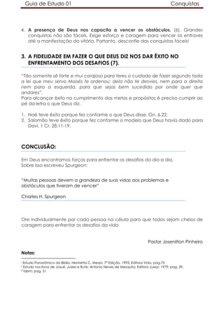 Guia de Estudo 01                                                                        Conquistas



4. A presença de Deus nos capacita a vencer os obstáculos. (6). Grandes
   conquistas não são fáceis. Exige esforço e coragem para vencer os entraves
   até a manifestação da vitória. Portanto, desconfie das conquistas fáceis!


3. A FIDELIDADE EM FAZER O QUE DEUS DIZ NOS DAR ÊXITO NO
   ENFRENTAMENTO DOS DESAFIOS (7).

“Tão somente sê forte e mui corajoso para teres o cuidado de fazer segundo toda
a lei que meu servo Moisés te ordenou; dela não te desvies, nem para a direita
nem para a esquerda, para que sejas bem sucedido por onde quer que
andares”.
Para alcançar êxito no cumprimento das metas e propósitos é preciso cumprir ao
pé da letra o que Deus diz.

1. Noé teve êxito porque fez conforme o que Deus disse. Gn. 6.22;
2. Salomão teve êxito porque fez conforme o modelo que Deus havia dado para
   Davi. 1 Cr. 28.11-19.



CONCLUSÃO:

Em Deus encontramos forças para enfrentar os desafios do dia a dia.
Sobre isso escreveu Spurgeon:


“Muitas pessoas devem a grandeza de suas vidas aos problemas e
obstáculos que tiveram de vencer”

Charles H. Spurgeon




Ore individualmente por cada pessoa na célula para que todos sejam cheios de
coragem para enfrentar os desafios da vida


                                                                                Pastor Josenilton Pinheiro

Notas:
i  Estudo Panorâmico da Bíblia, Henrietta C. Mears, 7ª Edição, 1995; Editora Vida, pag.73
ii  Estudo nos livros de Josué, Juizes e Rute; Antonio Neves de Mesquita; Editora Juerp; 1979; pag. 39.
iii Ídem; pag. 51
 