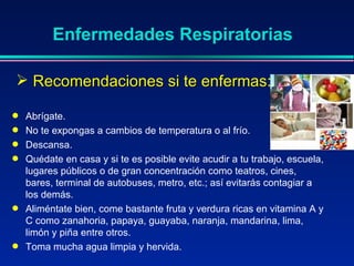 Abrígate.  No te expongas a cambios de temperatura o al frío.  Descansa.  Quédate en casa y si te es posible evite acudir a tu trabajo, escuela, lugares públicos o de gran concentración como teatros, cines, bares, terminal de autobuses, metro, etc.; así evitarás contagiar a los demás.  Aliméntate bien, come bastante fruta y verdura ricas en vitamina A y C como zanahoria, papaya, guayaba, naranja, mandarina, lima, limón y piña entre otros.  Toma mucha agua limpia y hervida. Enfermedades Respiratorias Recomendaciones si te enfermas: 