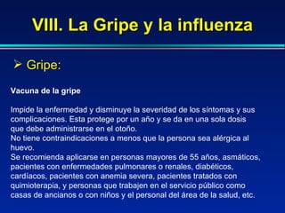 VIII. La Gripe y la influenza Gripe: Vacuna de la gripe Impide la enfermedad y disminuye la severidad de los síntomas y sus complicaciones. Esta protege por un año y se da en una sola dosis que debe administrarse en el otoño. No tiene contraindicaciones a menos que la persona sea alérgica al huevo. Se recomienda aplicarse en personas mayores de 55 años, asmáticos, pacientes con enfermedades pulmonares o renales, diabéticos, cardíacos, pacientes con anemia severa, pacientes tratados con quimioterapia, y personas que trabajen en el servicio público como casas de ancianos o con niños y el personal del área de la salud, etc. 