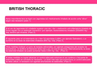 BRITISH THORACIC 
Asma intermitente leve se logró con (agonistas b2) medicamento inhalado de acción corta "alivio" 
según sea necesario (paso 1). 
Si el uso de (agonistas b2) inhalador supera> una vez / día + medicación anti-inflamatoria inhalado de 
forma regular con un esteroide 'preventivo' (por ejemplo, beclometasona) inhalador [200e800 mg / 
día], tendría que iniciarse. (Paso 2). 
El siguiente paso en el tratamiento es o bien 'b2-agonistas (LABA), por ejemplo Salmeterol, o un 
aumento en la dosis de esteroides inhalados [800 mg / día]. (Paso 3). 
Otras medidas implican un juicio de terapias adicionales, por ejemplo antagonista del receptor de 
leucotrienos , la teofilina de liberación lenta oral o por vía oral b2-agonista. Alternativamente, la dosis 
de esteroide inhalado se puede aumentar hasta 2.000 mg / día. (Paso 4). 
Si estas medidas no logran alcanzar un control adecuado entonces el uso continuo o frecuente de 
esteroides orales se convierte en necesario. La dosis más baja que proporciona un control adecuado 
se debe utilizar, si necesario con agentes ahorradores de esteroides. (Paso 5). 
 