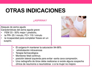 OTRAS INDICACIONES 
Ataques de asma agudo 
Características del asma aguda grave 
• FEM 33 - 50% mejor / predicho, 
• la FR> 25 / minuto, FC> 110 / minuto 
• la incapacidad para completar frases en un 
suspiro. 
¿ASPIRINA? 
• El oxígeno mantener la saturación 94-98% 
• rehidratación intravenosa 
• Terapia farmacológica 
• Monitoreo fetal continuo. 
• posición lateral izquierda para evitar -aorta cava compresión. 
• Una radiografía de tórax debe realizarse si existe alguna sospecha 
clínica de neumonía o neumotórax o si la mujer no mejora 
 