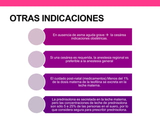 OTRAS INDICACIONES 
En ausencia de asma aguda grave  la cesárea 
indicaciones obstétricas. 
Si una cesárea es requerida, la anestesia regional es 
preferible a la anestesia general 
El cuidado post-natal (medicamentos) Menos del 1% 
de la dosis materna de la teofilina se excreta en la 
leche materna. 
La prednisolona es secretada en la leche materna, 
pero las concentraciones de leche de prednisolona 
son sólo 5 e 25% de las personas en el suero, por lo 
que considera segura para prescribir prednisolona. 
 