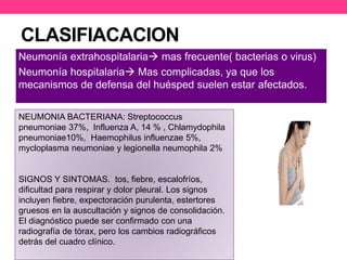 CLASIFIACACION 
Neumonía extrahospitalaria mas frecuente( bacterias o virus) 
Neumonía hospitalaria Mas complicadas, ya que los 
mecanismos de defensa del huésped suelen estar afectados. 
NEUMONIA BACTERIANA: Streptococcus 
pneumoniae 37%, Influenza A, 14 % , Chlamydophila 
pneumoniae10%, Haemophilus influenzae 5%, 
mycloplasma neumoniae y legionella neumophila 2% 
SIGNOS Y SINTOMAS. tos, fiebre, escalofríos, 
dificultad para respirar y dolor pleural. Los signos 
incluyen fiebre, expectoración purulenta, estertores 
gruesos en la auscultación y signos de consolidación. 
El diagnóstico puede ser confirmado con una 
radiografía de tórax, pero los cambios radiográficos 
detrás del cuadro clínico. 
 