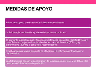 MEDIDAS DE APOYO 
Admin de oxígeno y rehidratación fiebre especialmente 
La fisioterapia respiratoria ayuda a eliminar las secreciones 
El tramiento antibiótico oral infecciones bacterianas adquiridas. Betalactámicos y 
macrólidos son seguros durante el embarazo. Amoxicilina oral (500 mg ) y 
claritromicina (500 mg ) son actual recomendados. 
Extrahospitalaria severa adquirida en el hospital  cefuroxima intravenosa y 
claritromicina. 
Las tetraciclinas causan la decoloración de los dientes en el feto y se debe evitar 
después de 20 semanas de gestación. 
 