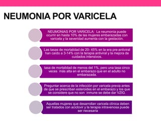 NEUMONIA POR VARICELA 
NEUMONIAS POR VARICELA: La neumonía puede 
ocurrir en hasta 10% de las mujeres embarazadas con 
varicela y la severidad aumenta con la gestación. 
Las tasas de mortalidad de 20- 45% en la era pre-antiviral 
han caído a 3-14% con la terapia antiviral y la mejora de 
cuidados intensivos. 
tasa de mortalidad de menos del 1%, pero una tasa cinco 
veces más alta en el embarazo que en el adulto no 
embarazada. 
Preguntar acerca de la infección por varicela previa antes 
de que se prescriban esteroides en el embarazo y los que 
se considere que no son inmune se debe dar VZIG. 
Aquellas mujeres que desarrollan varicela clínica deben 
ser tratados con aciclovir y la terapia intravenosa puede 
ser necesaria 
 