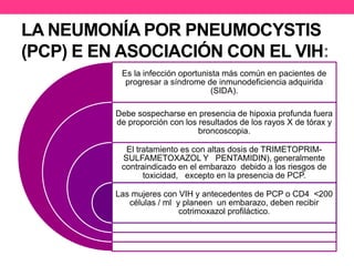 LA NEUMONÍA POR PNEUMOCYSTIS 
(PCP) E EN ASOCIACIÓN CON EL VIH: 
Es la infección oportunista más común en pacientes de 
progresar a síndrome de inmunodeficiencia adquirida 
(SIDA). 
Debe sospecharse en presencia de hipoxia profunda fuera 
de proporción con los resultados de los rayos X de tórax y 
broncoscopia. 
El tratamiento es con altas dosis de TRIMETOPRIM-SULFAMETOXAZOL 
Y PENTAMIDIN), generalmente 
contraindicado en el embarazo debido a los riesgos de 
toxicidad, excepto en la presencia de PCP. 
Las mujeres con VIH y antecedentes de PCP o CD4 <200 
células / ml y planeen un embarazo, deben recibir 
cotrimoxazol profiláctico. 
 