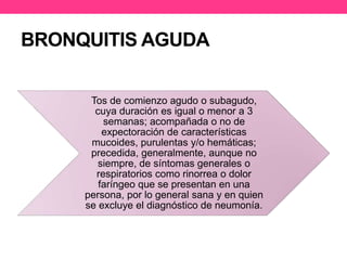 BRONQUITIS AGUDA 
Tos de comienzo agudo o subagudo, 
cuya duración es igual o menor a 3 
semanas; acompañada o no de 
expectoración de características 
mucoides, purulentas y/o hemáticas; 
precedida, generalmente, aunque no 
siempre, de síntomas generales o 
respiratorios como rinorrea o dolor 
faríngeo que se presentan en una 
persona, por lo general sana y en quien 
se excluye el diagnóstico de neumonía. 
 