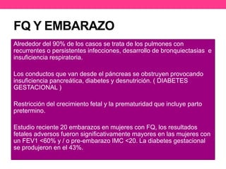 FQ Y EMBARAZO 
Alrededor del 90% de los casos se trata de los pulmones con 
recurrentes o persistentes infecciones, desarrollo de bronquiectasias e 
insuficiencia respiratoria. 
Los conductos que van desde el páncreas se obstruyen provocando 
insuficiencia pancreática, diabetes y desnutrición. ( DIABETES 
GESTACIONAL ) 
Restricción del crecimiento fetal y la prematuridad que incluye parto 
pretermino. 
Estudio reciente 20 embarazos en mujeres con FQ, los resultados 
fetales adversos fueron significativamente mayores en las mujeres con 
un FEV1 <60% y / o pre-embarazo IMC <20. La diabetes gestacional 
se produjeron en el 43%. 
 