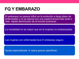 FQ Y EMBARAZO 
El embarazo no parece influir en la evolución a largo plazo de 
enfermedad y no se asocia con una supervivencia más corta o 
más rápida disminución de la función pulmonar. 
La mortalidad no es mayor que en la mujeres no embarazadas 
Las mujeres con enfermedad leve embarazo seguro 
Ayuda especializada  casos graves (planificar) 
 