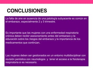 CONCLUSIONES 
La falta de aire en ausencia de una patología subyacente es común en 
el embarazo, especialmente 2 y 3 trimestre. 
Es importante que las mujeres con una enfermedad respiratoria 
crónica deben recibir asesoramiento antes del embarazo y la 
educación sobre los riesgos del embarazo y la importancia de los 
medicamentos que continúan. 
Las mujeres deben ser gestionados en un entorno multidisciplinar con 
revisión periódica con neumologos y tener el acceso a la fisioterapia 
respiratoria si es necesario. 
 