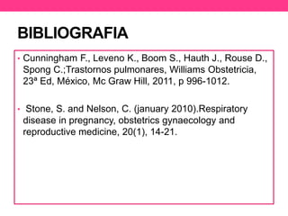 BIBLIOGRAFIA 
• Cunningham F., Leveno K., Boom S., Hauth J., Rouse D., 
Spong C.;Trastornos pulmonares, Williams Obstetricia, 
23ª Ed, México, Mc Graw Hill, 2011, p 996-1012. 
• Stone, S. and Nelson, C. (january 2010).Respiratory 
disease in pregnancy, obstetrics gynaecology and 
reproductive medicine, 20(1), 14-21. 
 