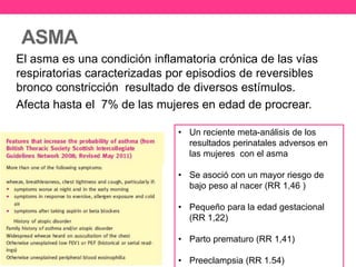 ASMA 
El asma es una condición inflamatoria crónica de las vías 
respiratorias caracterizadas por episodios de reversibles 
bronco constricción resultado de diversos estímulos. 
Afecta hasta el 7% de las mujeres en edad de procrear. 
• Un reciente meta-análisis de los 
resultados perinatales adversos en 
las mujeres con el asma 
• Se asoció con un mayor riesgo de 
bajo peso al nacer (RR 1,46 ) 
• Pequeño para la edad gestacional 
(RR 1,22) 
• Parto prematuro (RR 1,41) 
• Preeclampsia (RR 1.54) 
 